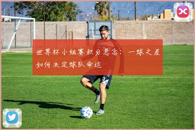 世界杯小组赛积分悬念：一球之差如何决定球队命运
