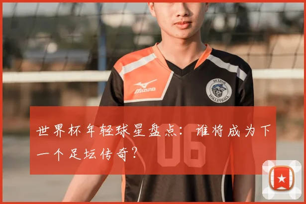 世界杯年轻球星盘点：谁将成为下一个足坛传奇？