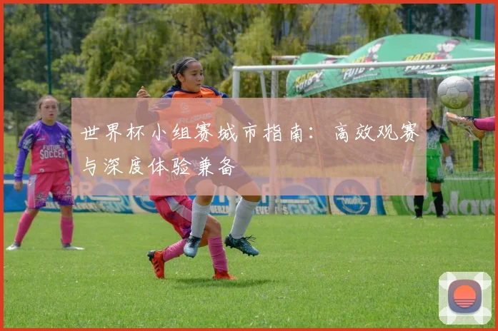 世界杯小组赛城市指南：高效观赛与深度体验兼备