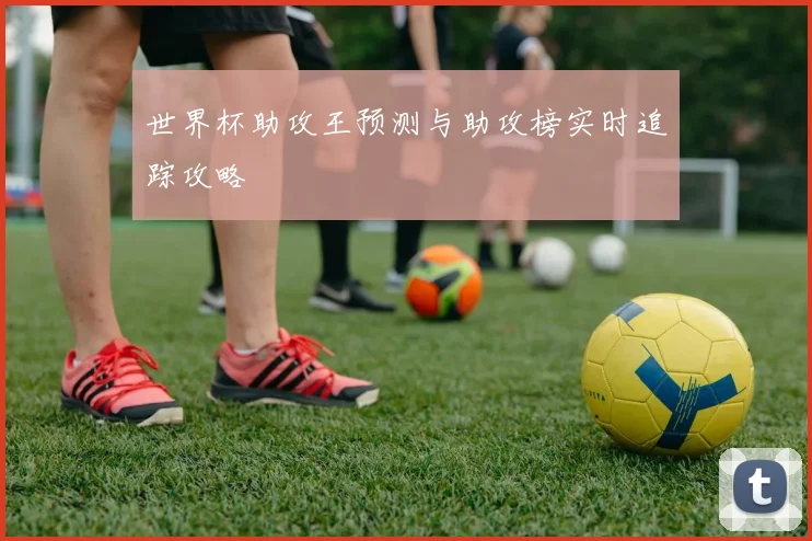世界杯助攻王预测与助攻榜实时追踪攻略